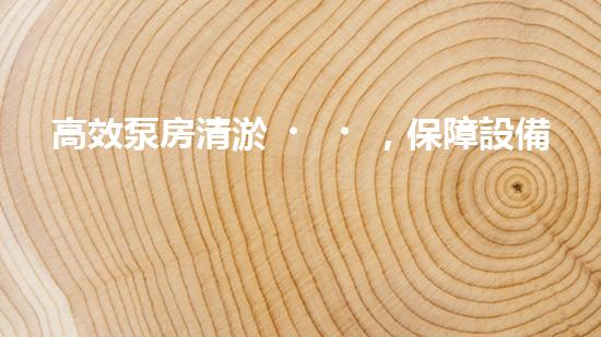 高效泵房清淤，保障設備穩(wěn)定運行